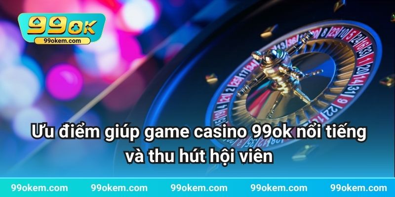 Ưu điểm giúp game casino 99ok nổi tiếng và thu hút hội viên